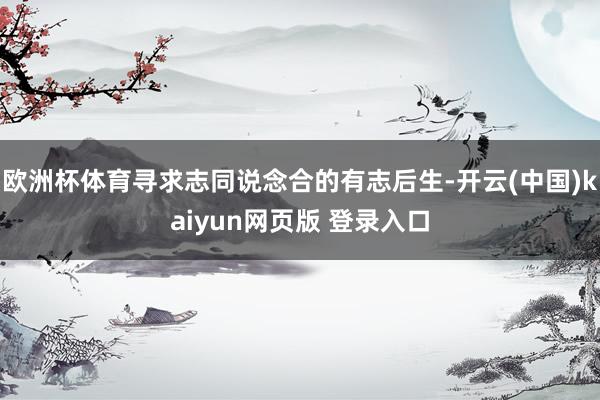 欧洲杯体育寻求志同说念合的有志后生-开云(中国)kaiyun网页版 登录入口
