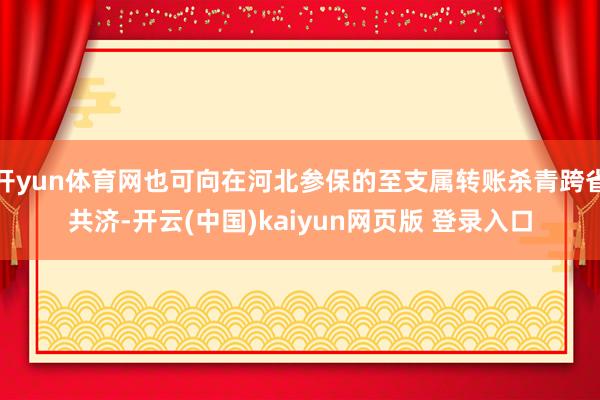 开yun体育网也可向在河北参保的至支属转账杀青跨省共济-开云(中国)kaiyun网页版 登录入口