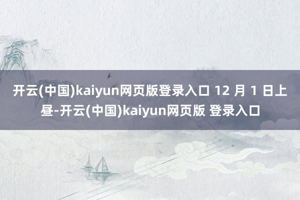 开云(中国)kaiyun网页版登录入口 12 月 1 日上昼-开云(中国)kaiyun网页版 登录入口