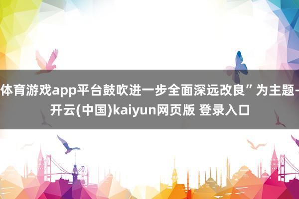 体育游戏app平台鼓吹进一步全面深远改良”为主题-开云(中国)kaiyun网页版 登录入口