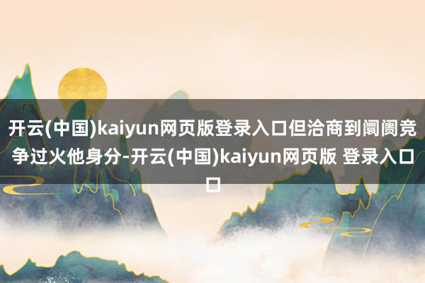 开云(中国)kaiyun网页版登录入口但洽商到阛阓竞争过火他身分-开云(中国)kaiyun网页版 登录入口