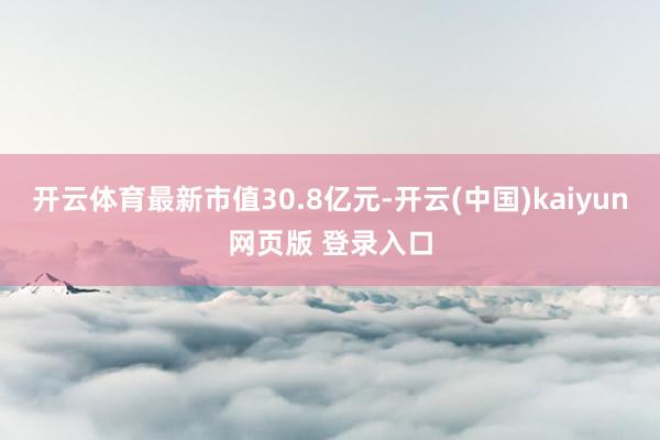 开云体育最新市值30.8亿元-开云(中国)kaiyun网页版 登录入口
