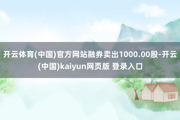 开云体育(中国)官方网站融券卖出1000.00股-开云(中国)kaiyun网页版 登录入口