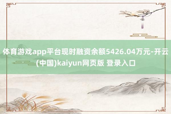 体育游戏app平台现时融资余额5426.04万元-开云(中国)kaiyun网页版 登录入口