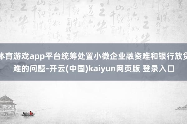 体育游戏app平台统筹处置小微企业融资难和银行放贷难的问题-开云(中国)kaiyun网页版 登录入口