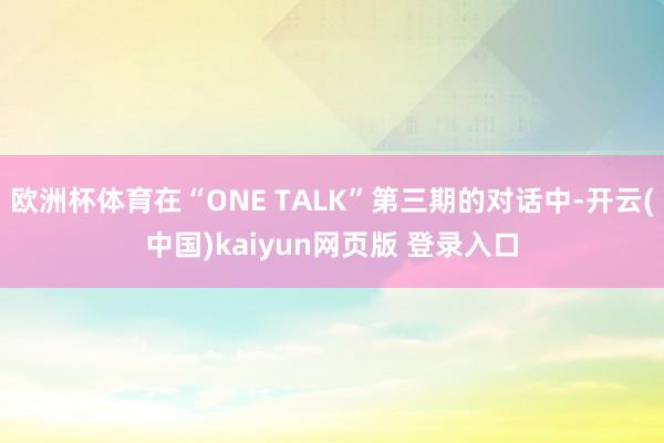 欧洲杯体育在“ONE TALK”第三期的对话中-开云(中国)kaiyun网页版 登录入口