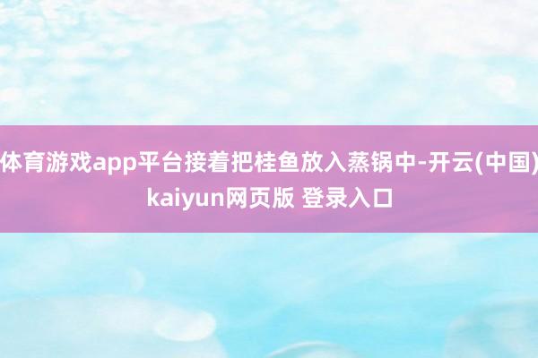 体育游戏app平台接着把桂鱼放入蒸锅中-开云(中国)kaiyun网页版 登录入口