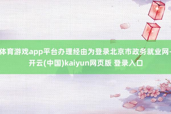 体育游戏app平台办理经由为登录北京市政务就业网-开云(中国)kaiyun网页版 登录入口