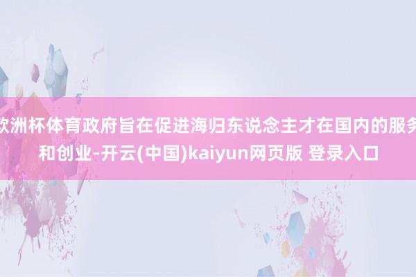 欧洲杯体育政府旨在促进海归东说念主才在国内的服务和创业-开云(中国)kaiyun网页版 登录入口