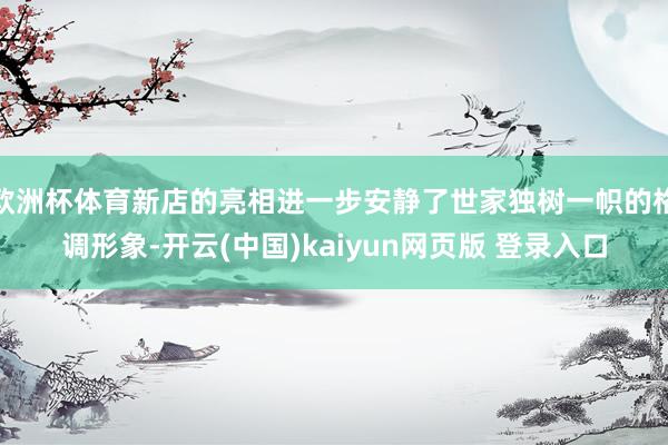 欧洲杯体育新店的亮相进一步安静了世家独树一帜的格调形象-开云(中国)kaiyun网页版 登录入口