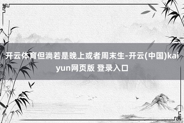开云体育但淌若是晚上或者周末生-开云(中国)kaiyun网页版 登录入口