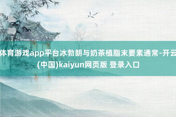 体育游戏app平台冰勃朗与奶茶植脂末要素通常-开云(中国)kaiyun网页版 登录入口