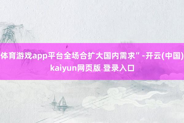 体育游戏app平台全场合扩大国内需求”-开云(中国)kaiyun网页版 登录入口
