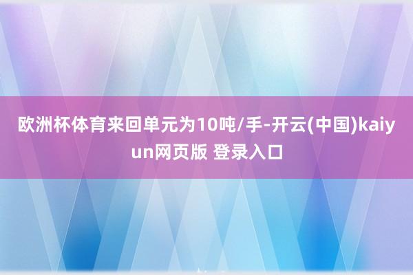 欧洲杯体育来回单元为10吨/手-开云(中国)kaiyun网页版 登录入口