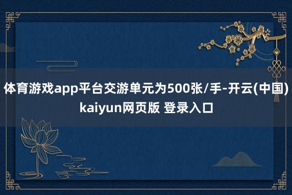 体育游戏app平台交游单元为500张/手-开云(中国)kaiyun网页版 登录入口