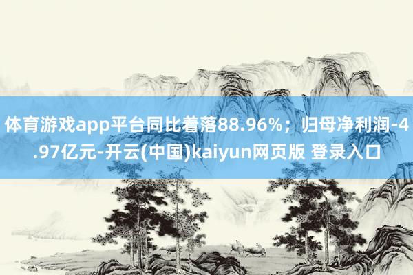 体育游戏app平台同比着落88.96%；归母净利润-4.97亿元-开云(中国)kaiyun网页版 登录入口