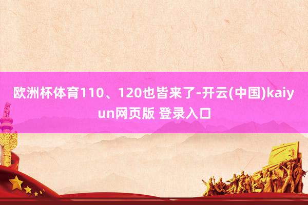 欧洲杯体育110、120也皆来了-开云(中国)kaiyun网页版 登录入口