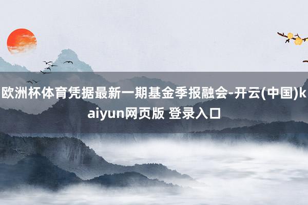 欧洲杯体育凭据最新一期基金季报融会-开云(中国)kaiyun网页版 登录入口