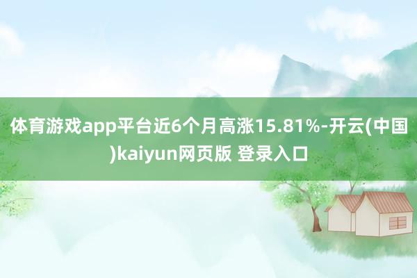 体育游戏app平台近6个月高涨15.81%-开云(中国)kaiyun网页版 登录入口