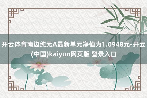 开云体育南边纯元A最新单元净值为1.0948元-开云(中国)kaiyun网页版 登录入口