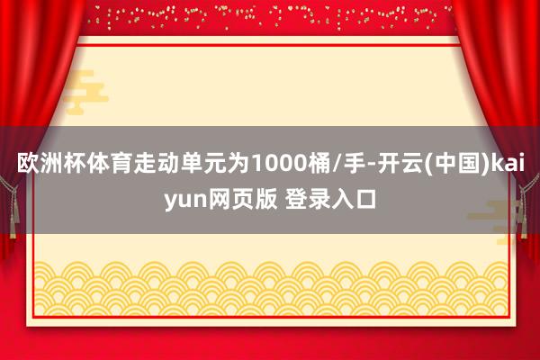 欧洲杯体育走动单元为1000桶/手-开云(中国)kaiyun网页版 登录入口