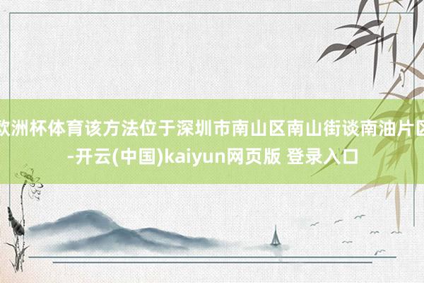 欧洲杯体育该方法位于深圳市南山区南山街谈南油片区-开云(中国)kaiyun网页版 登录入口
