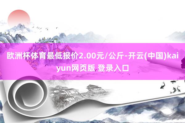 欧洲杯体育最低报价2.00元/公斤-开云(中国)kaiyun网页版 登录入口