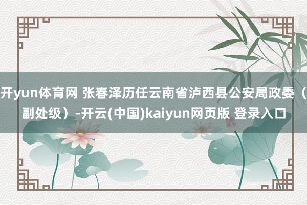 开yun体育网 张春泽历任云南省泸西县公安局政委（副处级）-开云(中国)kaiyun网页版 登录入口