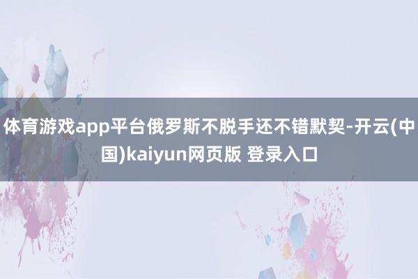 体育游戏app平台俄罗斯不脱手还不错默契-开云(中国)kaiyun网页版 登录入口