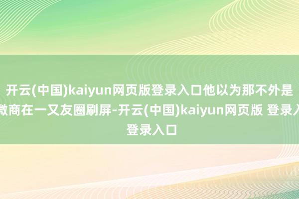 开云(中国)kaiyun网页版登录入口他以为那不外是些微商在一又友圈刷屏-开云(中国)kaiyun网页版 登录入口