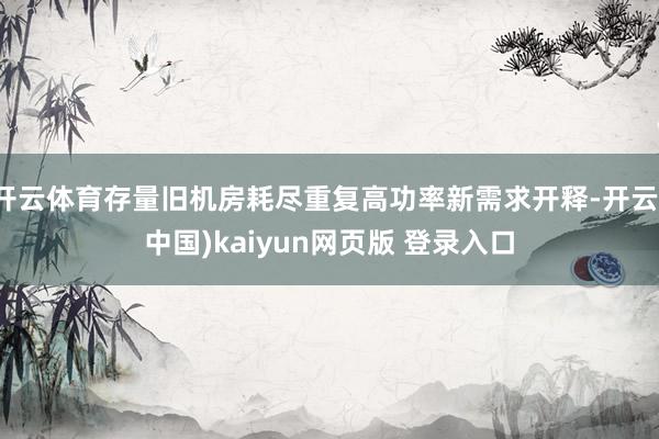 开云体育存量旧机房耗尽重复高功率新需求开释-开云(中国)kaiyun网页版 登录入口