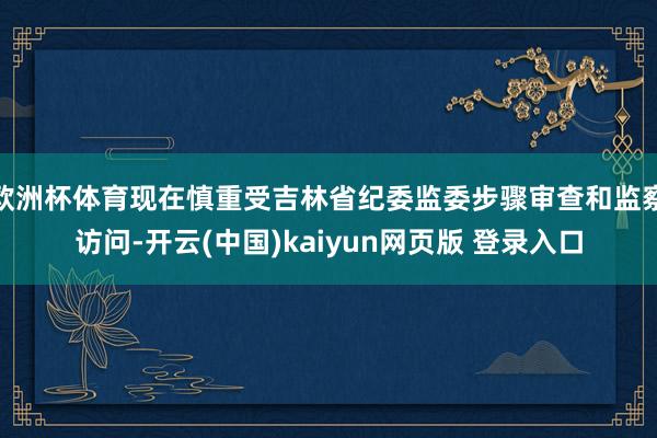 欧洲杯体育现在慎重受吉林省纪委监委步骤审查和监察访问-开云(中国)kaiyun网页版 登录入口