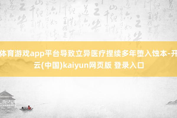 体育游戏app平台导致立异医疗捏续多年堕入蚀本-开云(中国)kaiyun网页版 登录入口