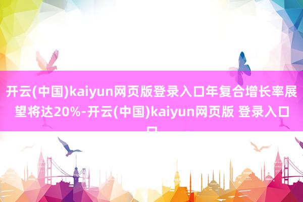 开云(中国)kaiyun网页版登录入口年复合增长率展望将达20%-开云(中国)kaiyun网页版 登录入口