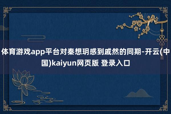 体育游戏app平台对秦想玥感到戚然的同期-开云(中国)kaiyun网页版 登录入口