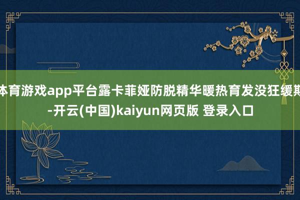 体育游戏app平台露卡菲娅防脱精华暖热育发没狂缓期-开云(中国)kaiyun网页版 登录入口
