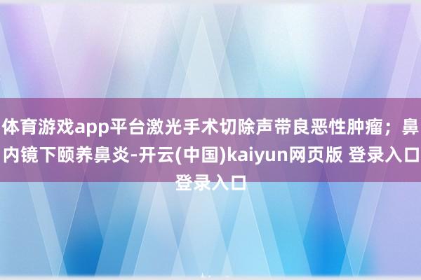 体育游戏app平台激光手术切除声带良恶性肿瘤；鼻内镜下颐养鼻炎-开云(中国)kaiyun网页版 登录入口