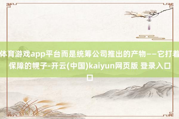 体育游戏app平台而是统筹公司推出的产物——它打着保障的幌子-开云(中国)kaiyun网页版 登录入口