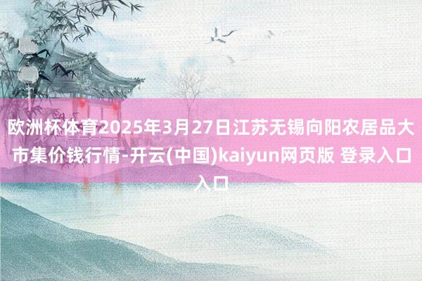 欧洲杯体育2025年3月27日江苏无锡向阳农居品大市集价钱行情-开云(中国)kaiyun网页版 登录入口