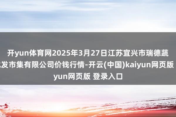 开yun体育网2025年3月27日江苏宜兴市瑞德蔬菜果品批发市集有限公司价钱行情-开云(中国)kaiyun网页版 登录入口