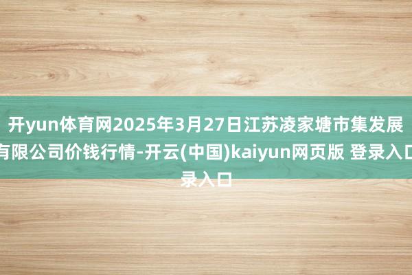 开yun体育网2025年3月27日江苏凌家塘市集发展有限公司价钱行情-开云(中国)kaiyun网页版 登录入口