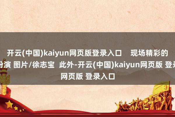 开云(中国)kaiyun网页版登录入口    现场精彩的文艺扮演 图片/徐志宝  此外-开云(中国)kaiyun网页版 登录入口
