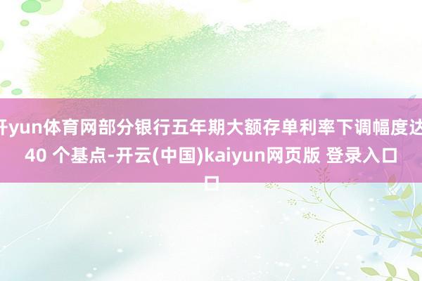 开yun体育网部分银行五年期大额存单利率下调幅度达 40 个基点-开云(中国)kaiyun网页版 登录入口