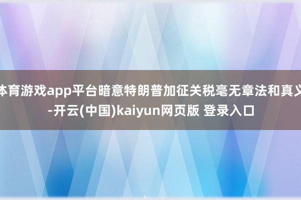 体育游戏app平台暗意特朗普加征关税毫无章法和真义-开云(中国)kaiyun网页版 登录入口