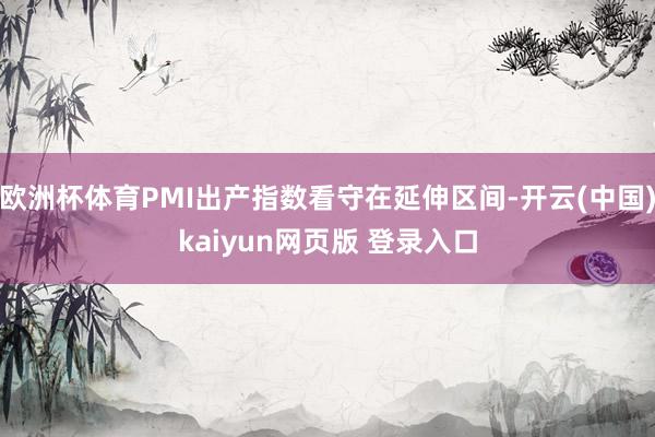 欧洲杯体育PMI出产指数看守在延伸区间-开云(中国)kaiyun网页版 登录入口