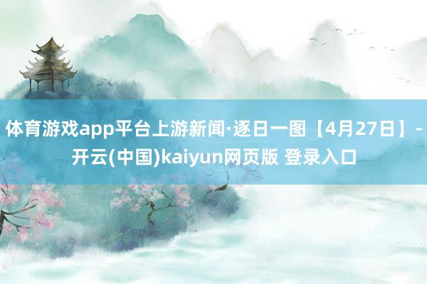 体育游戏app平台上游新闻·逐日一图【4月27日】-开云(中国)kaiyun网页版 登录入口