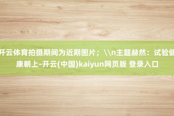 开云体育拍摄期间为近期图片；\n主题赫然：试验健康朝上-开云(中国)kaiyun网页版 登录入口