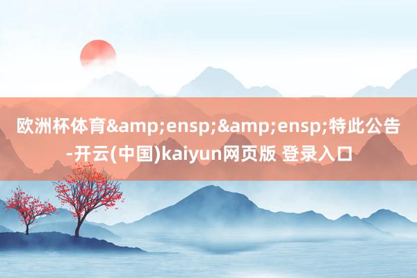 欧洲杯体育&ensp;&ensp;特此公告-开云(中国)kaiyun网页版 登录入口