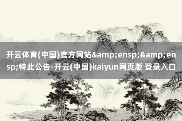 开云体育(中国)官方网站&ensp;&ensp;特此公告-开云(中国)kaiyun网页版 登录入口