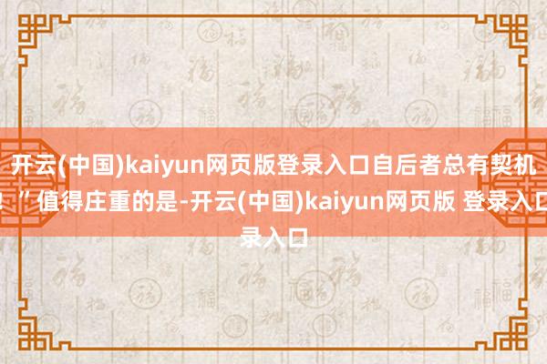 开云(中国)kaiyun网页版登录入口自后者总有契机！”值得庄重的是-开云(中国)kaiyun网页版 登录入口